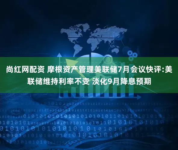 尚红网配资 摩根资产管理美联储7月会议快评:美联储维持利率不变 淡化9月降息预期