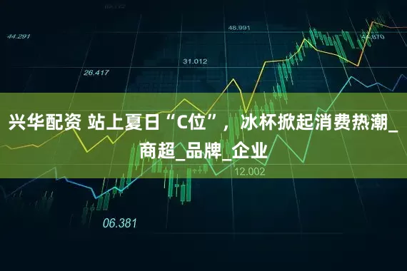兴华配资 站上夏日“C位”，冰杯掀起消费热潮_商超_品牌_企业