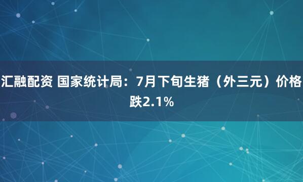 汇融配资 国家统计局：7月下旬生猪（外三元）价格跌2.1%