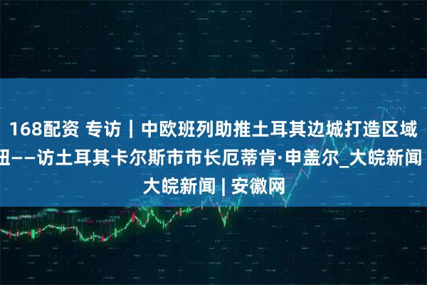 168配资 专访｜中欧班列助推土耳其边城打造区域物流枢纽——访土耳其卡尔斯市市长厄蒂肯·申盖尔_大皖新闻 | 安徽网