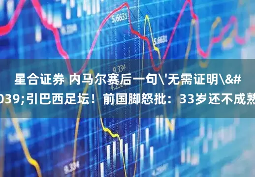 星合证券 内马尔赛后一句'无需证明'引巴西足坛！前国脚怒批：33岁还不成熟