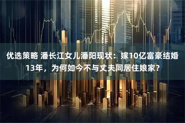 优选策略 潘长江女儿潘阳现状：嫁10亿富豪结婚13年，为何如今不与丈夫同居住娘家？