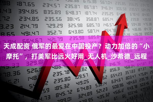 天成配资 俄军的最爱在中国投产？动力加倍的“小摩托”，打美军比远火好用_无人机_沙希德_远程