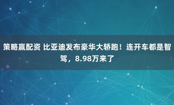 策略赢配资 比亚迪发布豪华大轿跑！连开车都是智驾，8.98万来了