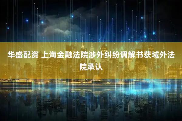 华盛配资 上海金融法院涉外纠纷调解书获域外法院承认