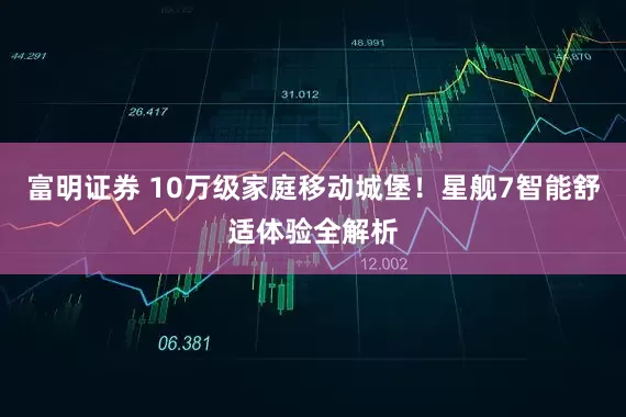 富明证券 10万级家庭移动城堡！星舰7智能舒适体验全解析