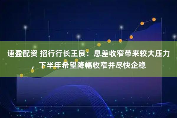 速盈配资 招行行长王良：息差收窄带来较大压力，下半年希望降幅收窄并尽快企稳