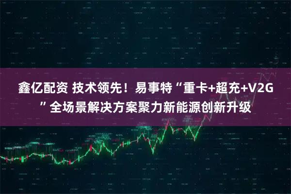鑫亿配资 技术领先！易事特“重卡+超充+V2G”全场景解决方案聚力新能源创新升级