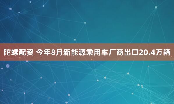 陀螺配资 今年8月新能源乘用车厂商出口20.4万辆