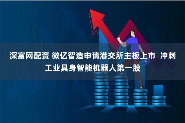 深富网配资 微亿智造申请港交所主板上市  冲刺工业具身智能机器人第一股