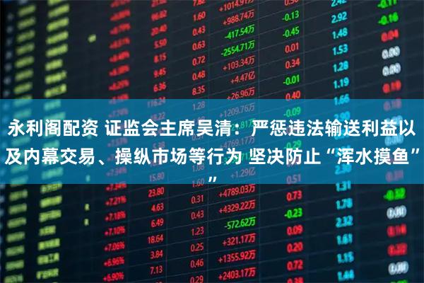 永利阁配资 证监会主席吴清：严惩违法输送利益以及内幕交易、操纵市场等行为 坚决防止“浑水摸鱼”