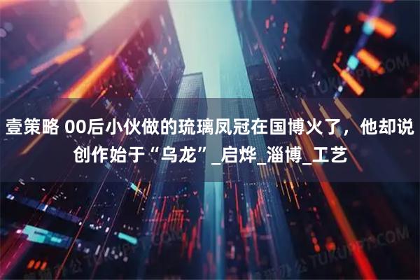 壹策略 00后小伙做的琉璃凤冠在国博火了，他却说创作始于“乌龙”_启烨_淄博_工艺