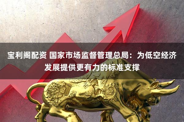 宝利阁配资 国家市场监督管理总局：为低空经济发展提供更有力的标准支撑