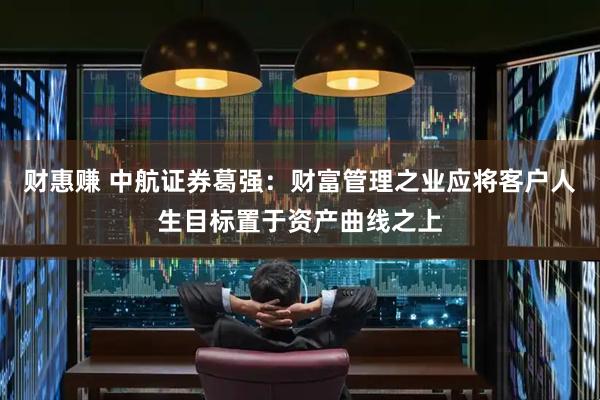财惠赚 中航证券葛强：财富管理之业应将客户人生目标置于资产曲线之上