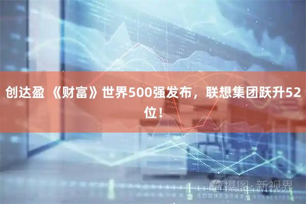 创达盈 《财富》世界500强发布，联想集团跃升52位！