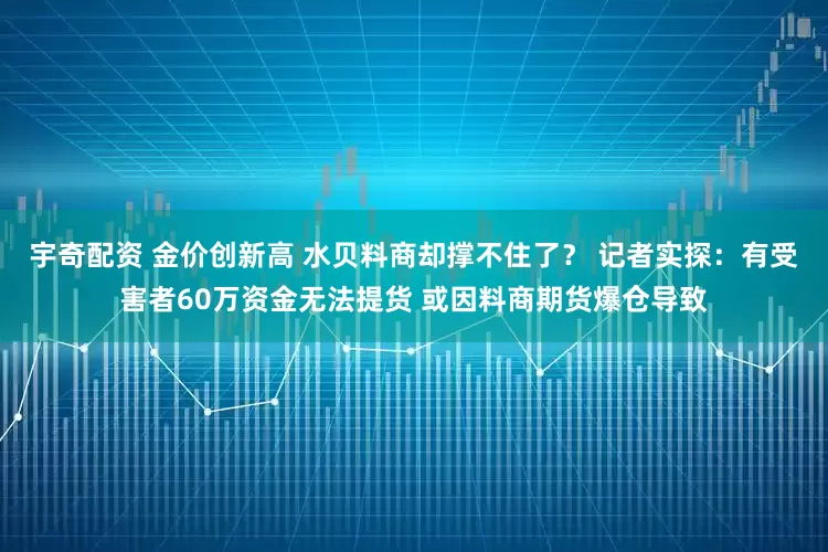 宇奇配资 金价创新高 水贝料商却撑不住了？ 记者实探：有受害者60万资金无法提货 或因料商期货爆仓导致