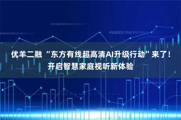 优羊二融 “东方有线超高清AI升级行动”来了！开启智慧家庭视听新体验