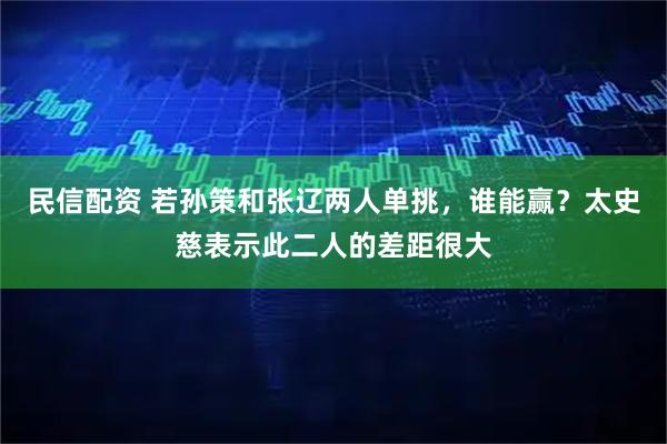 民信配资 若孙策和张辽两人单挑，谁能赢？太史慈表示此二人的差距很大